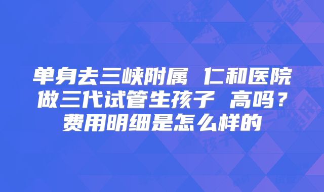 单身去三峡附属 仁和医院做三代试管生孩子 高吗？费用明细是怎么样的