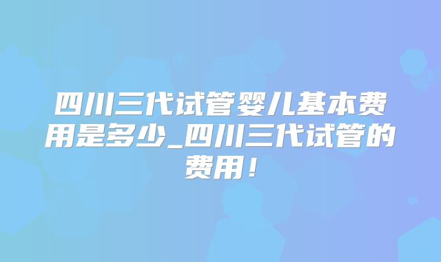 四川三代试管婴儿基本费用是多少_四川三代试管的费用！