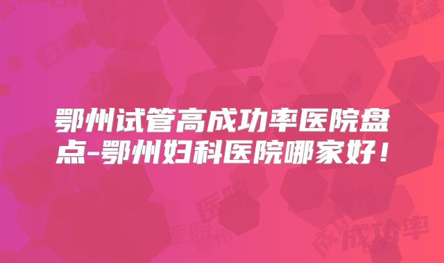 鄂州试管高成功率医院盘点-鄂州妇科医院哪家好！