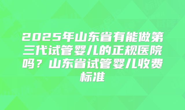 2025年山东省有能做第三代试管婴儿的正规医院吗？山东省试管婴儿收费标准