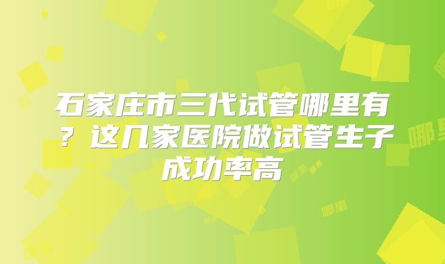 石家庄市三代试管哪里有?这几家医院做试管生子成功率高
