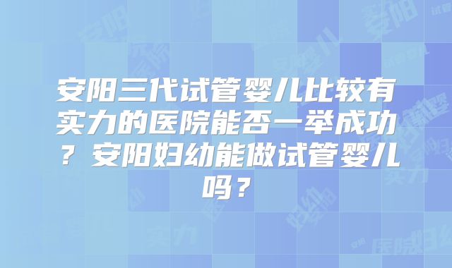 安阳三代试管婴儿比较有实力的医院能否一举成功？安阳妇幼能做试管婴儿吗？