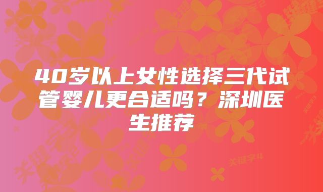 40岁以上女性选择三代试管婴儿更合适吗？深圳医生推荐