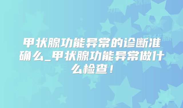 甲状腺功能异常的诊断准确么_甲状腺功能异常做什么检查!