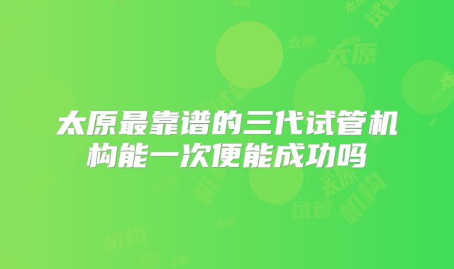 太原最靠谱的三代试管机构能一次便能成功吗