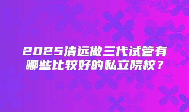 2025清远做三代试管有哪些比较好的私立院校？