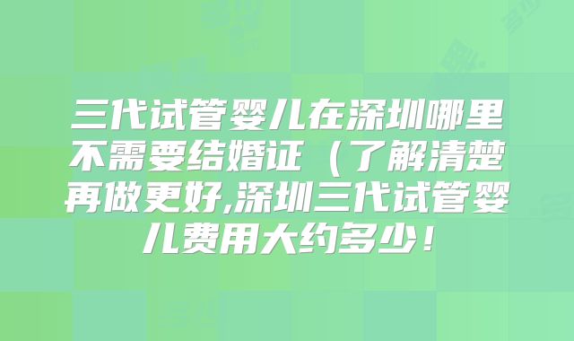 三代试管婴儿在深圳哪里不需要结婚证（了解清楚再做更好,深圳三代试管婴儿费用大约多少！