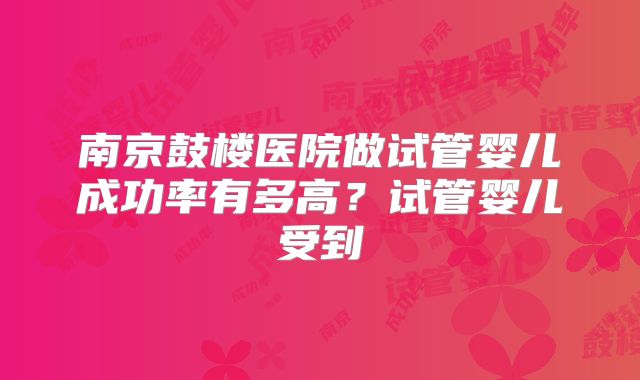 南京鼓楼医院做试管婴儿成功率有多高？试管婴儿受到