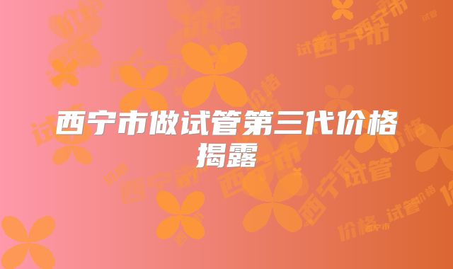 西宁市做试管第三代价格揭露