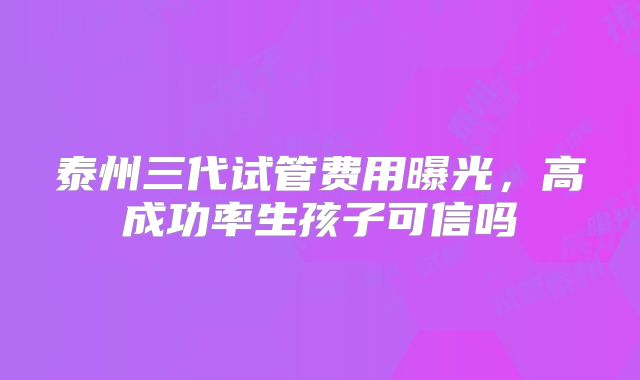 泰州三代试管费用曝光，高成功率生孩子可信吗
