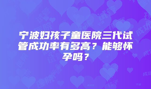 宁波妇孩子童医院三代试管成功率有多高？能够怀孕吗？