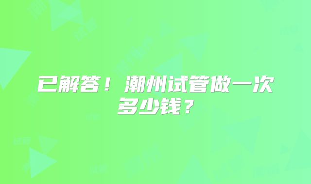 已解答！潮州试管做一次多少钱？