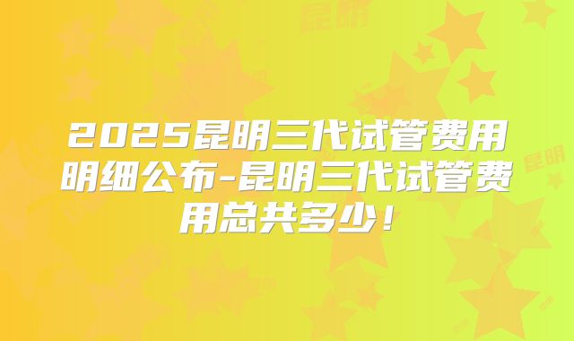2025昆明三代试管费用明细公布-昆明三代试管费用总共多少！