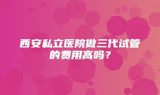 西安私立医院做三代试管的费用高吗？