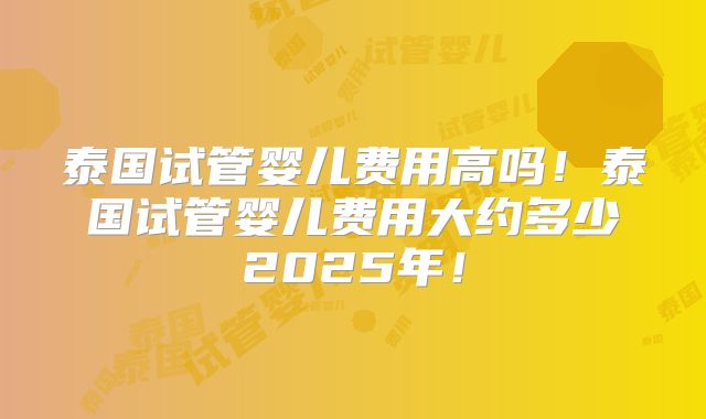 泰国试管婴儿费用高吗！泰国试管婴儿费用大约多少2025年！