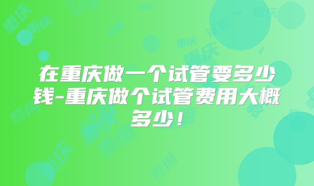 在重庆做一个试管要多少钱-重庆做个试管费用大概多少！