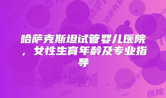 哈萨克斯坦试管婴儿医院,女性生育年龄及专业指导