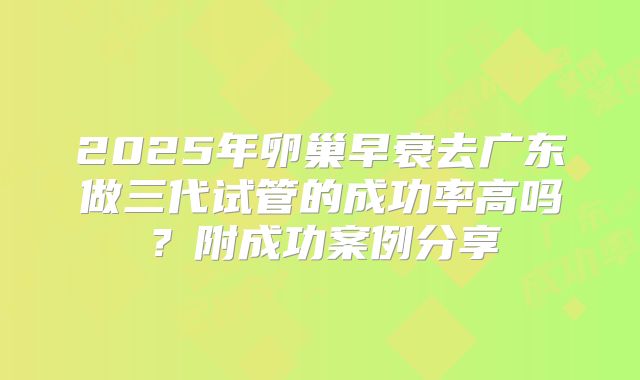 2025年卵巢早衰去广东做三代试管的成功率高吗？附成功案例分享