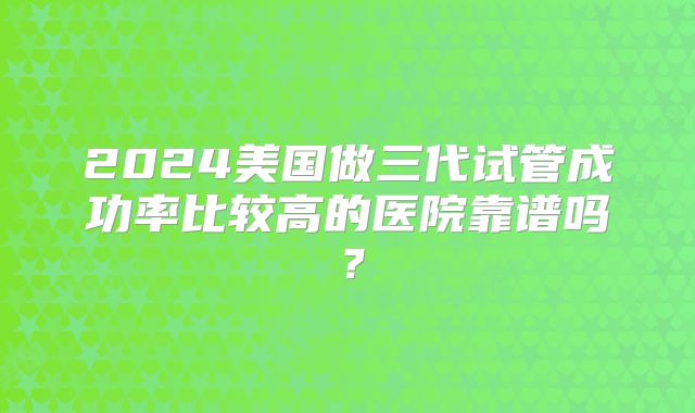 2024美国做三代试管成功率比较高的医院靠谱吗？