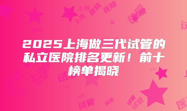 2025上海做三代试管的私立医院排名更新！前十榜单揭晓