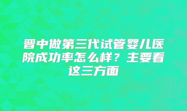 晋中做第三代试管婴儿医院成功率怎么样？主要看这三方面
