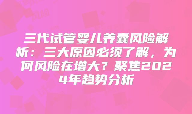 三代试管婴儿养囊风险解析：三大原因必须了解，为何风险在增大？聚焦2024年趋势分析