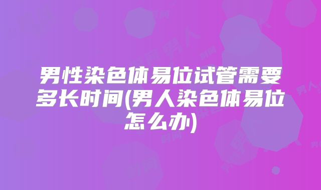 男性染色体易位试管需要多长时间(男人染色体易位怎么办)