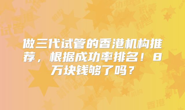 做三代试管的香港机构推荐，根据成功率排名！8万块钱够了吗？