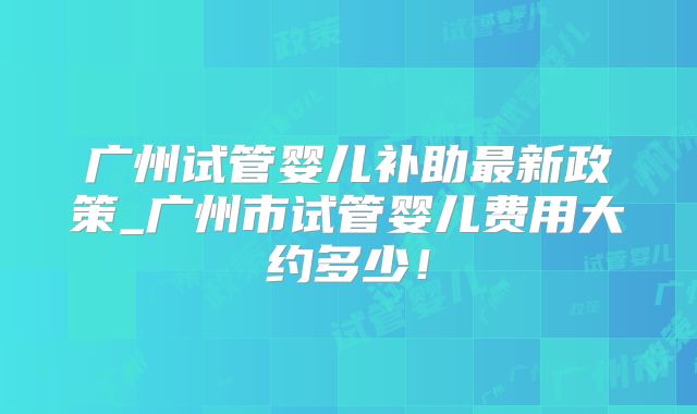 广州试管婴儿补助最新政策_广州市试管婴儿费用大约多少！