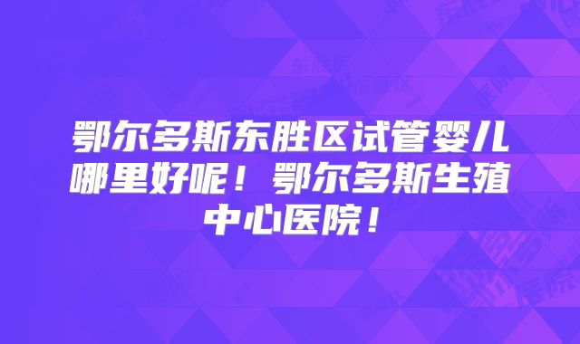 鄂尔多斯东胜区试管婴儿哪里好呢！鄂尔多斯生殖中心医院！