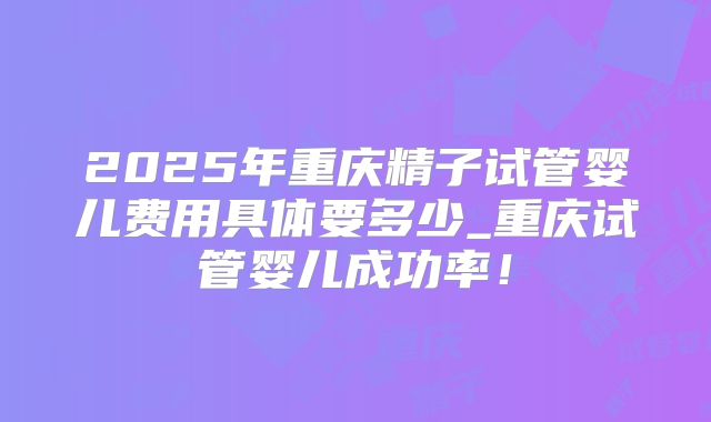 2025年重庆精子试管婴儿费用具体要多少_重庆试管婴儿成功率！