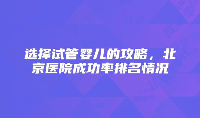 选择试管婴儿的攻略，北京医院成功率排名情况
