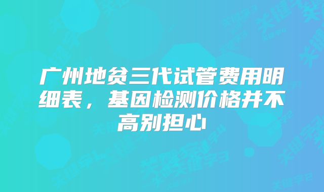 广州地贫三代试管费用明细表，基因检测价格并不高别担心