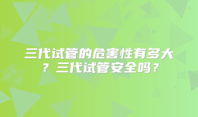 三代试管的危害性有多大？三代试管安全吗？
