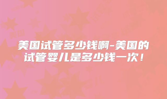 美国试管多少钱啊-美国的试管婴儿是多少钱一次!