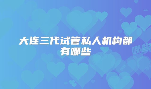 大连三代试管私人机构都有哪些