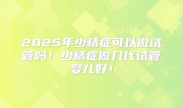 2025年少精症可以做试管吗！少精症做几代试管婴儿好！