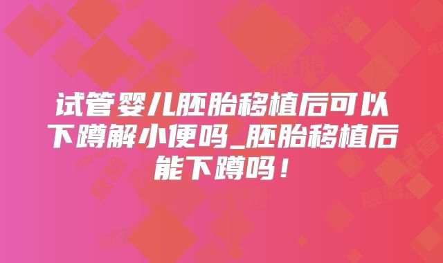 试管婴儿胚胎移植后可以下蹲解小便吗_胚胎移植后能下蹲吗！