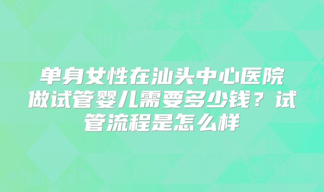 单身女性在汕头中心医院做试管婴儿需要多少钱？试管流程是怎么样