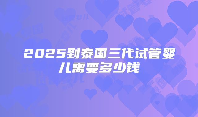 2025到泰国三代试管婴儿需要多少钱