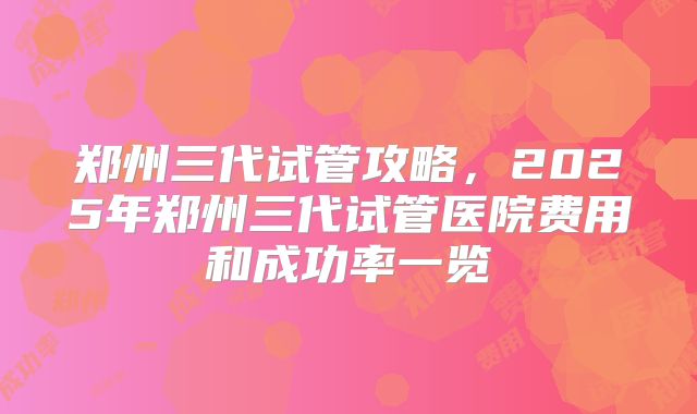 郑州三代试管攻略，2025年郑州三代试管医院费用和成功率一览