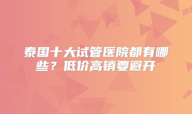 泰国十大试管医院都有哪些?低价高销要避开