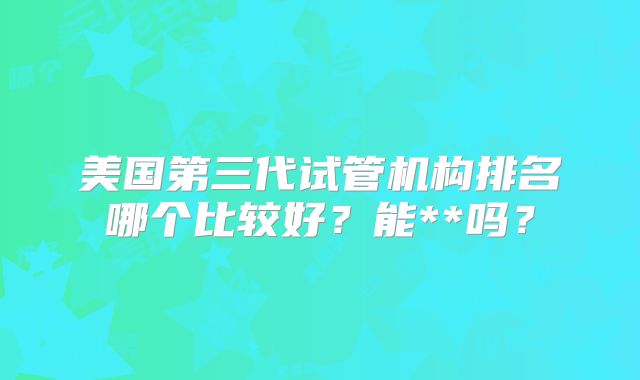 美国第三代试管机构排名哪个比较好？能**吗？