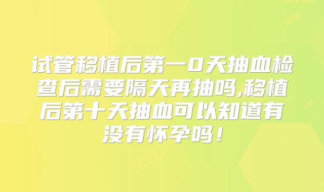 试管移植后第一0天抽血检查后需要隔天再抽吗,移植后第十天抽血可以知道有没有怀孕吗！