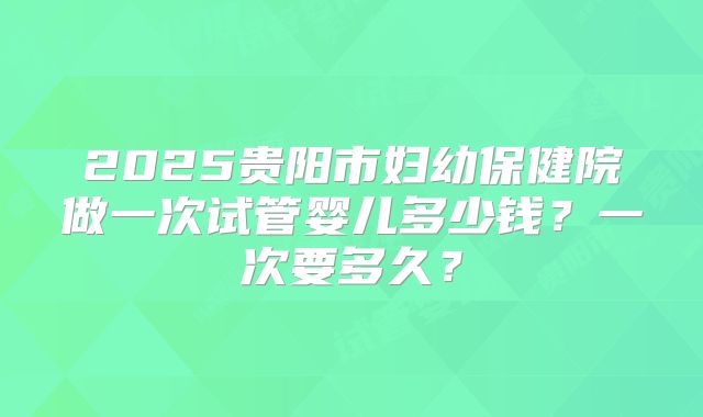 2025贵阳市妇幼保健院做一次试管婴儿多少钱？一次要多久？