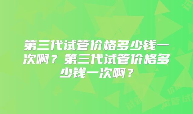 第三代试管价格多少钱一次啊？第三代试管价格多少钱一次啊？