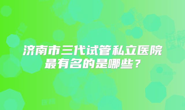 济南市三代试管私立医院最有名的是哪些？
