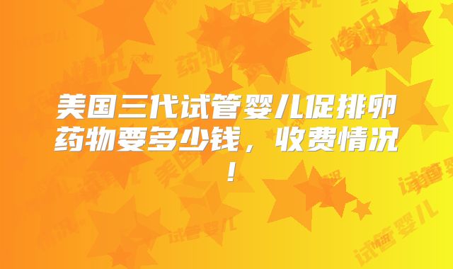 美国三代试管婴儿促排卵药物要多少钱，收费情况！