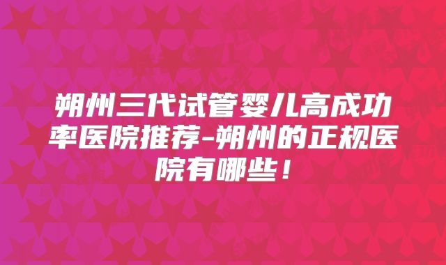 朔州三代试管婴儿高成功率医院推荐-朔州的正规医院有哪些！