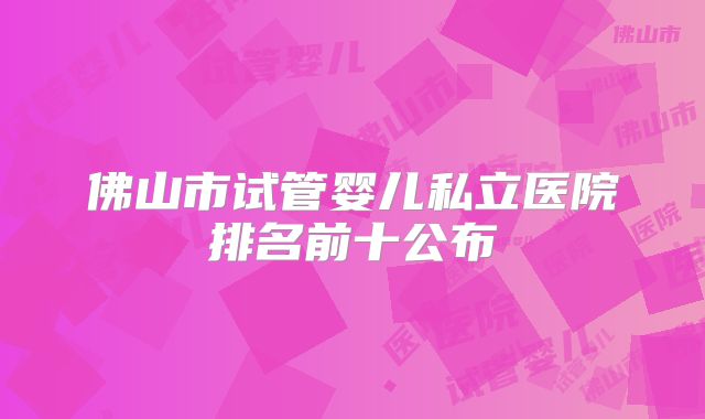 佛山市试管婴儿私立医院排名前十公布